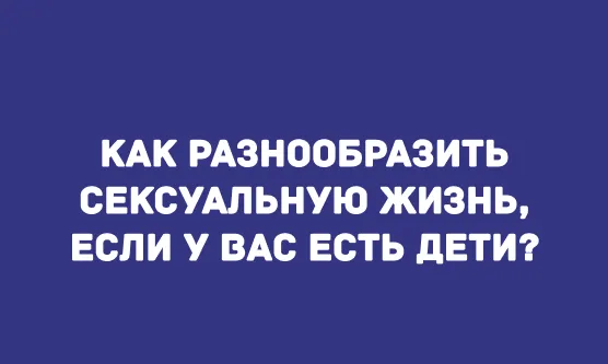 КАК РАЗНООБРАЗИТЬ СЕКСУАЛЬНУЮ ЖИЗНЬ, ЕСЛИ У ВАС ЕСТЬ ДЕТИ?